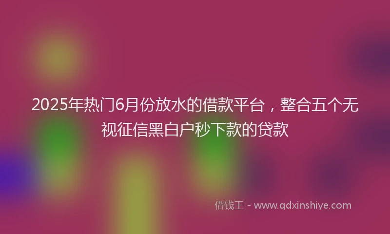 2025年热门6月份放水的借款平台，整合五个无视征信黑白户秒下款的贷款