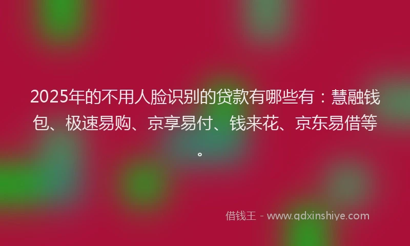 2025年的不用人脸识别的贷款有哪些有：慧融钱包、极速易购、京享易付、钱来花、京东易借等。