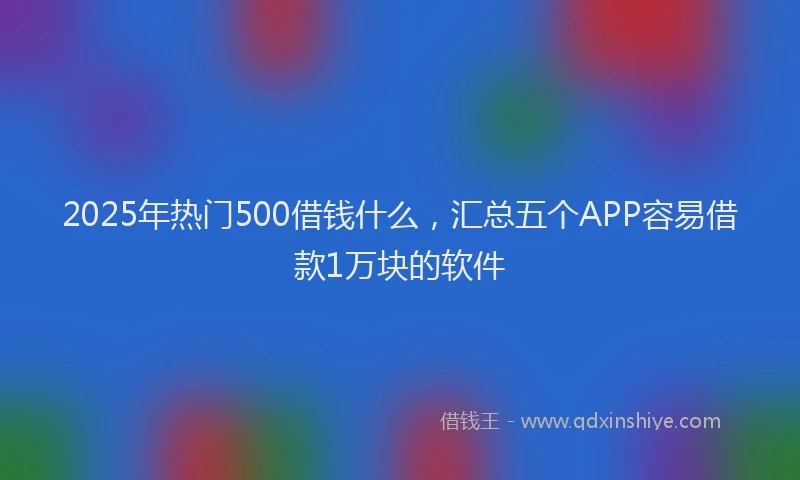 2025年热门500借钱什么，汇总五个APP容易借款1万块的软件