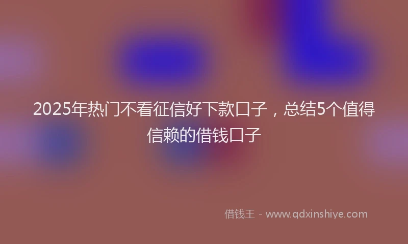 2025年热门不看征信好下款口子，总结5个值得信赖的借钱口子