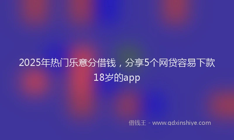 2025年热门乐意分借钱，分享5个网贷容易下款18岁的app