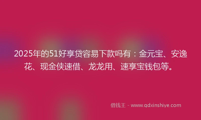 2025年的51好享贷容易下款吗有：金元宝、安逸花、现金侠速借、龙龙用、速享宝钱包等。