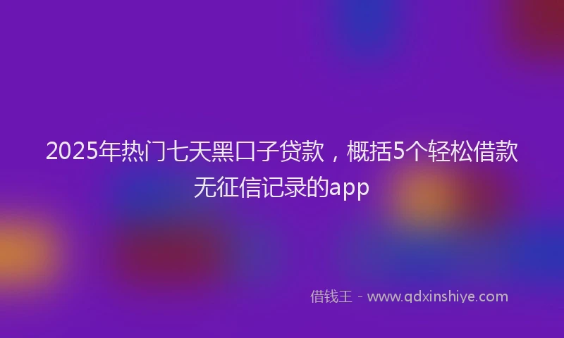 2025年热门七天黑口子贷款，概括5个轻松借款无征信记录的app
