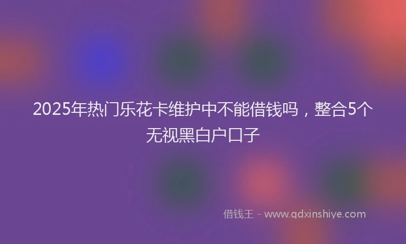 2025年热门乐花卡维护中不能借钱吗，整合5个无视黑白户口子