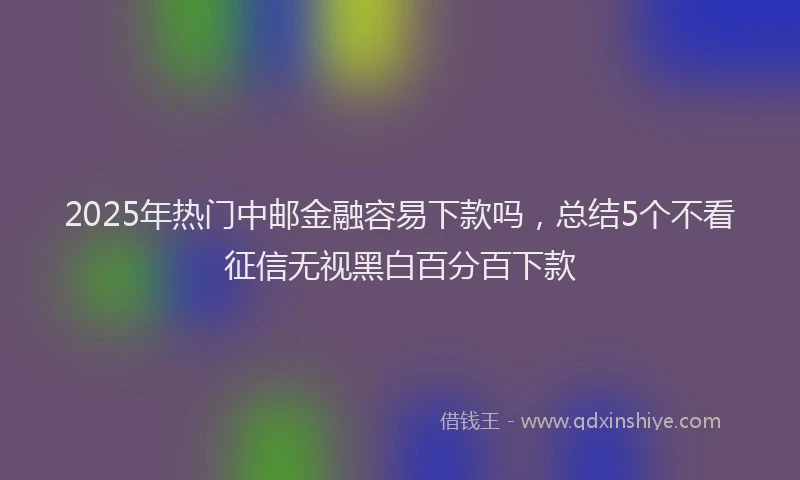 2025年热门中邮金融容易下款吗，总结5个不看征信无视黑白百分百下款