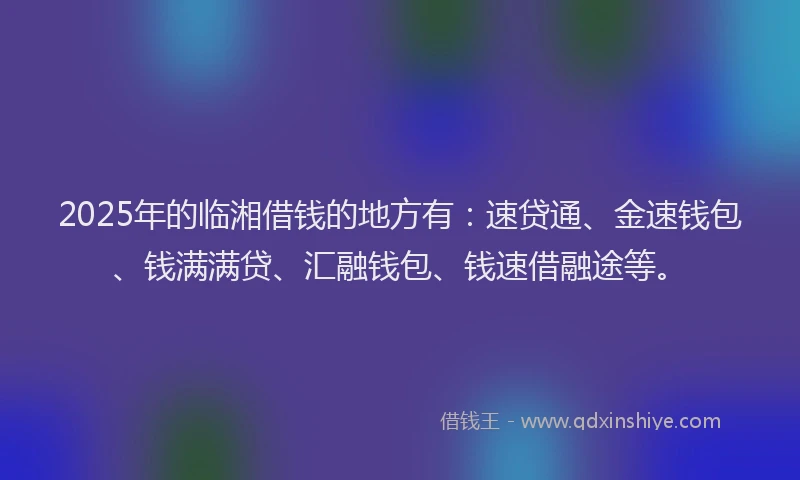 2025年的临湘借钱的地方有：速贷通、金速钱包、钱满满贷、汇融钱包、钱速借融途等。