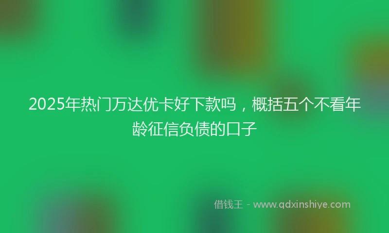 2025年热门万达优卡好下款吗，概括五个不看年龄征信负债的口子
