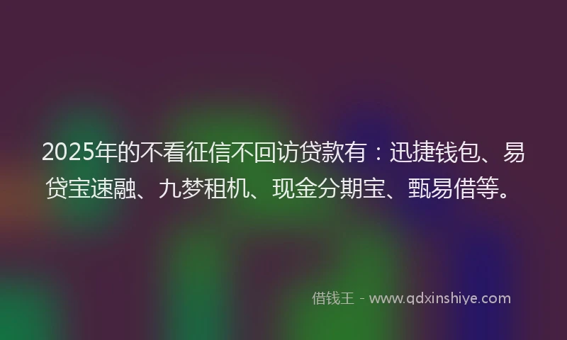 2025年的不看征信不回访贷款有：迅捷钱包、易贷宝速融、九梦租机、现金分期宝、甄易借等。