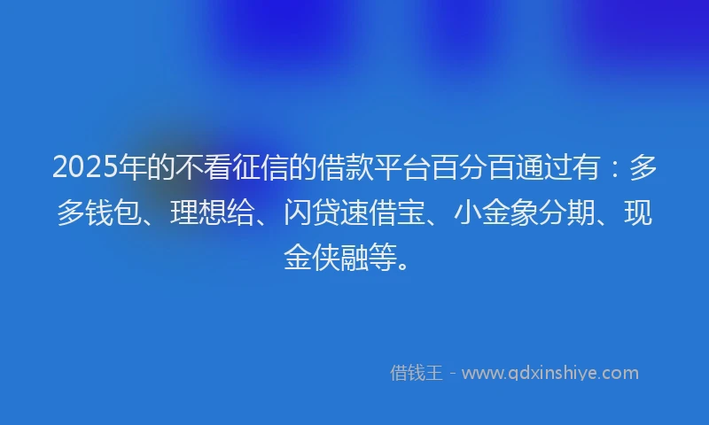 2025年的不看征信的借款平台百分百通过有：多多钱包、理想给、闪贷速借宝、小金象分期、现金侠融等。