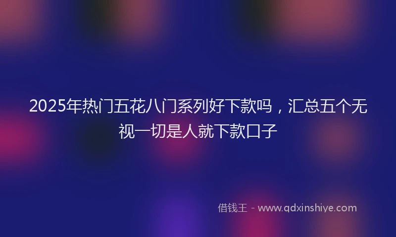 2025年热门五花八门系列好下款吗，汇总五个无视一切是人就下款口子