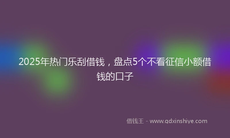 2025年热门乐刮借钱，盘点5个不看征信小额借钱的口子