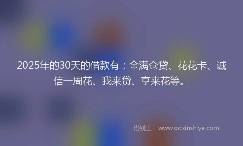 2025年的30天的借款有：金满仓贷、花花卡、诚信一周花、我来贷、享来花等。