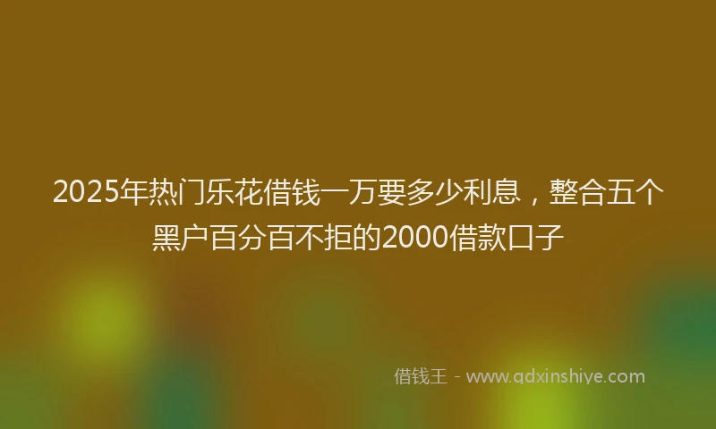 2025年热门乐花借钱一万要多少利息，整合五个黑户百分百不拒的2000借款口子