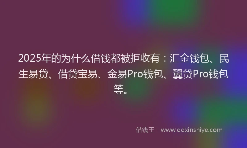 2025年的为什么借钱都被拒收有：汇金钱包、民生易贷、借贷宝易、金易Pro钱包、翼贷Pro钱包等。