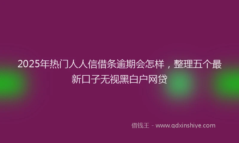 2025年热门人人信借条逾期会怎样，整理五个最新口子无视黑白户网贷