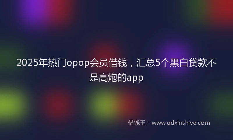 2025年热门opop会员借钱，汇总5个黑白贷款不是高炮的app