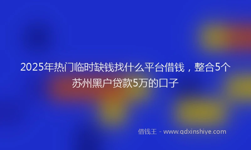 2025年热门临时缺钱找什么平台借钱，整合5个苏州黑户贷款5万的口子