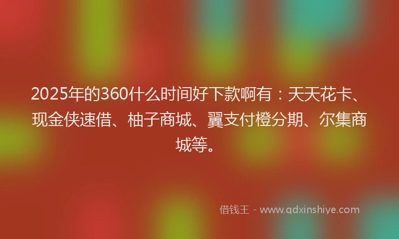2025年的360什么时间好下款啊有：天天花卡、现金侠速借、柚子商城、翼支付橙分期、尔集商城等。