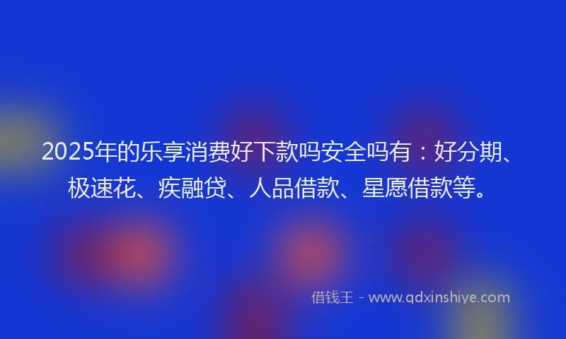2025年的乐享消费好下款吗安全吗有：好分期、极速花、疾融贷、人品借款、星愿借款等。
