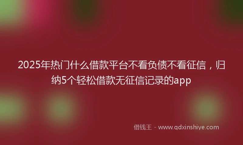 2025年热门什么借款平台不看负债不看征信，归纳5个轻松借款无征信记录的app