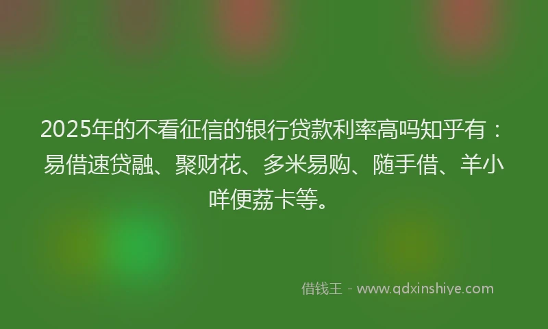 2025年的不看征信的银行贷款利率高吗知乎有：易借速贷融、聚财花、多米易购、随手借、羊小咩便荔卡等。