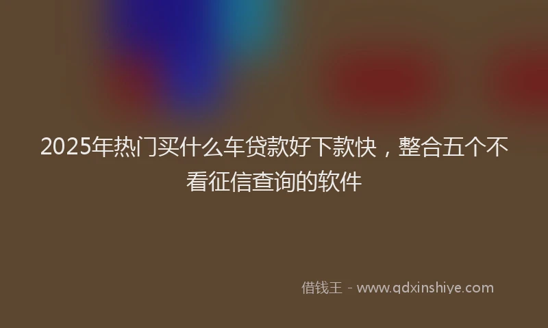 2025年热门买什么车贷款好下款快，整合五个不看征信查询的软件