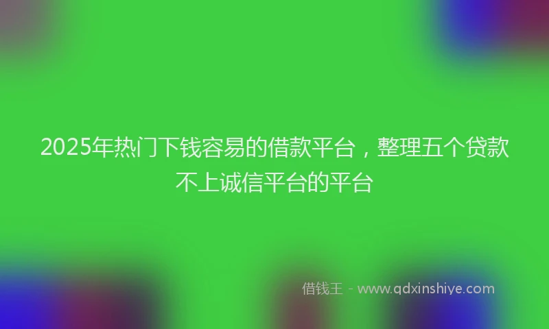 2025年热门下钱容易的借款平台，整理五个贷款不上诚信平台的平台