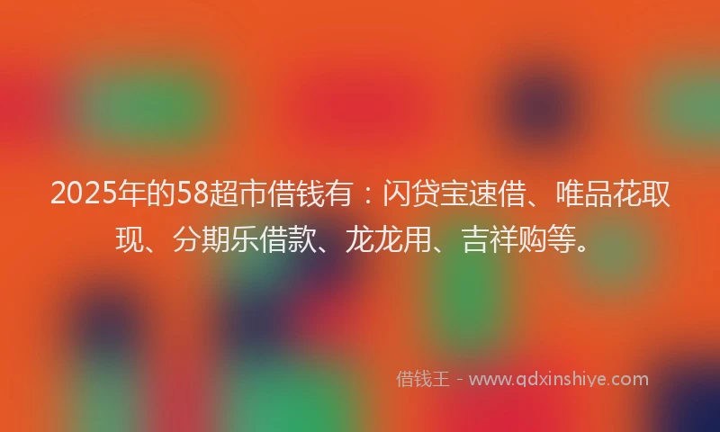 2025年的58超市借钱有：闪贷宝速借、唯品花取现、分期乐借款、龙龙用、吉祥购等。