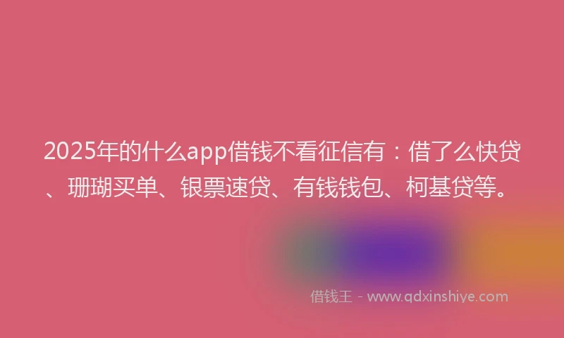 2025年的什么app借钱不看征信有：借了么快贷、珊瑚买单、银票速贷、有钱钱包、柯基贷等。