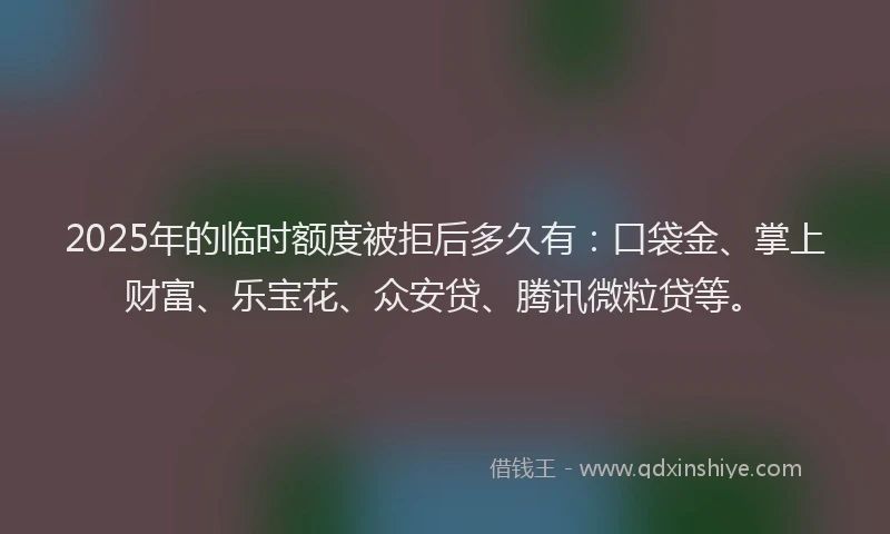 2025年的临时额度被拒后多久有：口袋金、掌上财富、乐宝花、众安贷、腾讯微粒贷等。