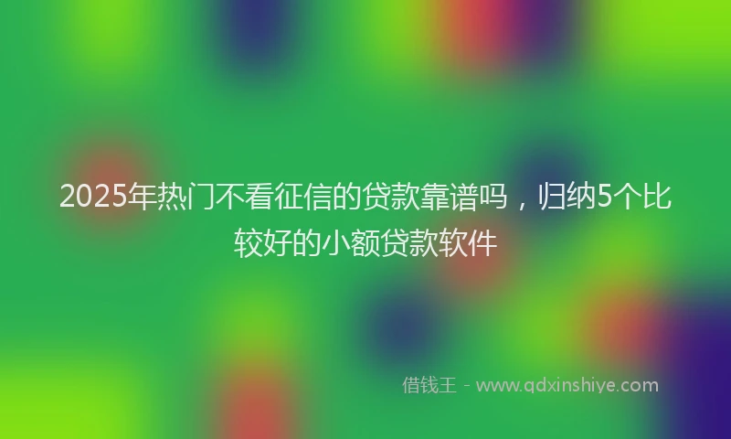 2025年热门不看征信的贷款靠谱吗，归纳5个比较好的小额贷款软件