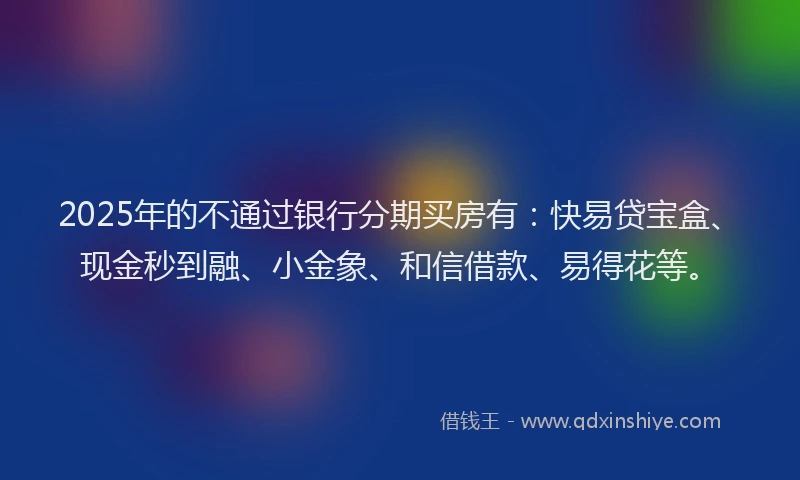 2025年的不通过银行分期买房有：快易贷宝盒、现金秒到融、小金象、和信借款、易得花等。