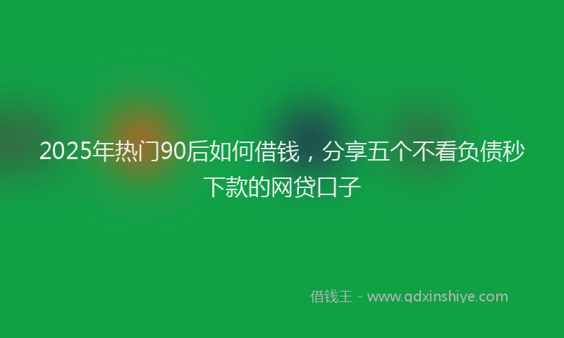 2025年热门90后如何借钱，分享五个不看负债秒下款的网贷口子