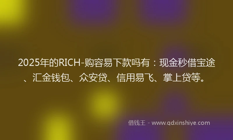 2025年的RICH-购容易下款吗有：现金秒借宝途、汇金钱包、众安贷、信用易飞、掌上贷等。