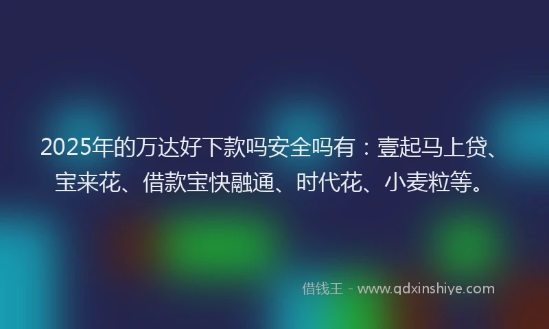 2025年的万达好下款吗安全吗有：壹起马上贷、宝来花、借款宝快融通、时代花、小麦粒等。
