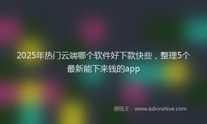2025年热门云端哪个软件好下款快些，整理5个最新能下来钱的app