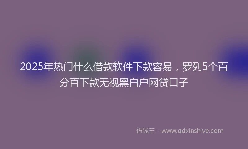 2025年热门什么借款软件下款容易，罗列5个百分百下款无视黑白户网贷口子