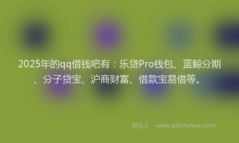 2025年的qq借钱吧有：乐贷Pro钱包、蓝鲸分期、分子贷宝、沪商财富、借款宝易借等。