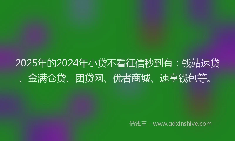 2025年的2024年小贷不看征信秒到有：钱站速贷、金满仓贷、团贷网、优者商城、速享钱包等。