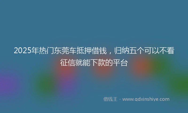 2025年热门东莞车抵押借钱，归纳五个可以不看征信就能下款的平台
