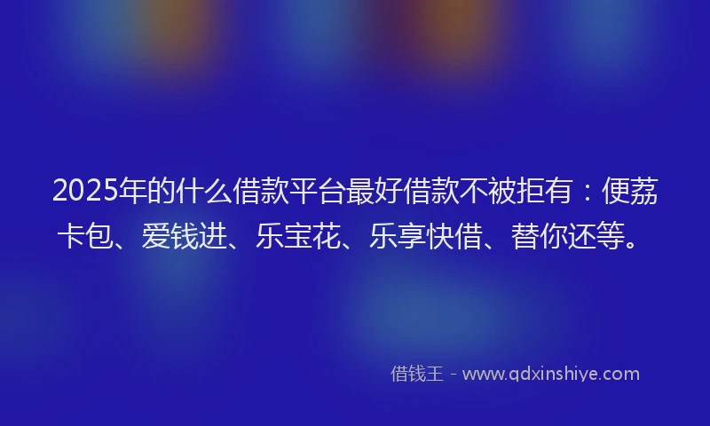 2025年的什么借款平台最好借款不被拒有：便荔卡包、爱钱进、乐宝花、乐享快借、替你还等。