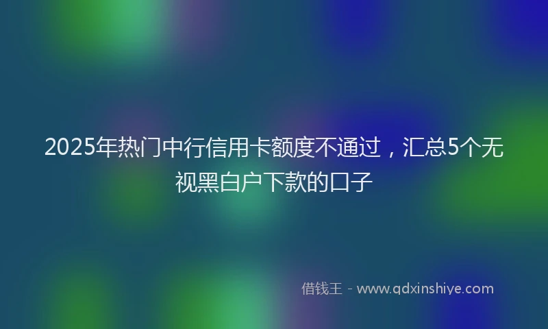 2025年热门中行信用卡额度不通过，汇总5个无视黑白户下款的口子