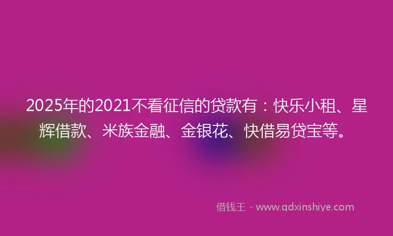 2025年的2021不看征信的贷款有：快乐小租、星辉借款、米族金融、金银花、快借易贷宝等。