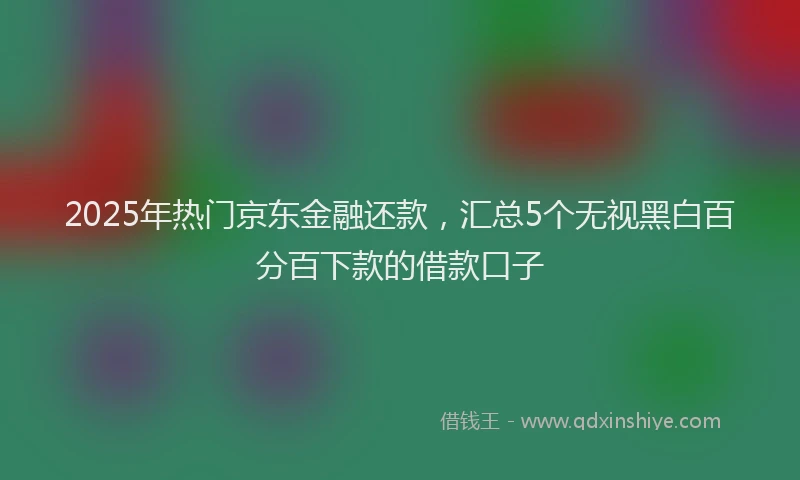 2025年热门京东金融还款，汇总5个无视黑白百分百下款的借款口子