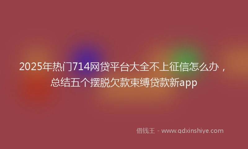 2025年热门714网贷平台大全不上征信怎么办，总结五个摆脱欠款束缚贷款新app
