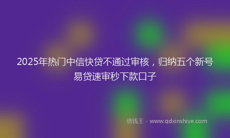 2025年热门中信快贷不通过审核，归纳五个新号易贷速审秒下款口子