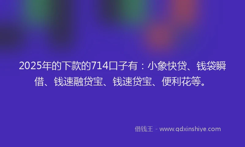 2025年的下款的714口子有：小象快贷、钱袋瞬借、钱速融贷宝、钱速贷宝、便利花等。
