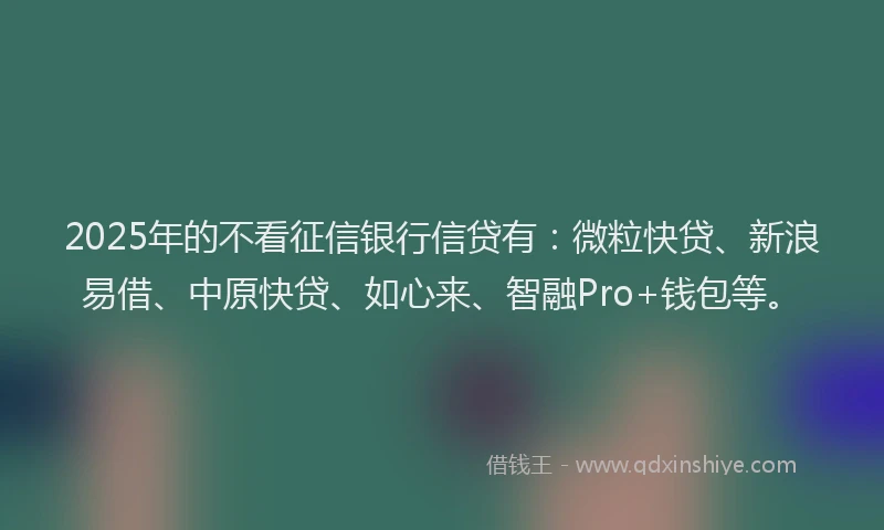 2025年的不看征信银行信贷有：微粒快贷、新浪易借、中原快贷、如心来、智融Pro+钱包等。