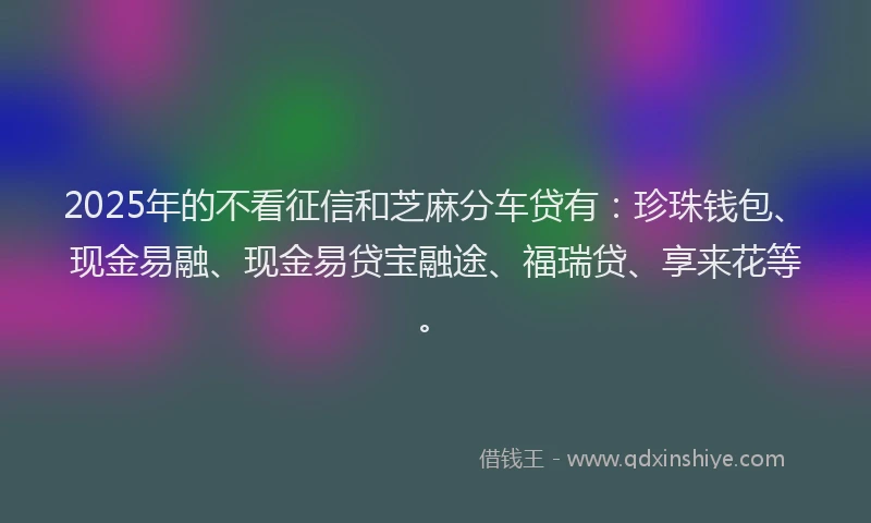 2025年的不看征信和芝麻分车贷有：珍珠钱包、现金易融、现金易贷宝融途、福瑞贷、享来花等。
