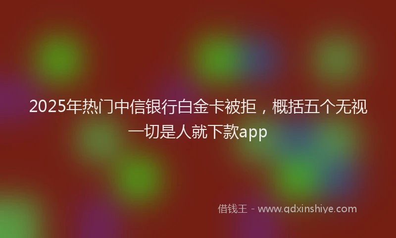 2025年热门中信银行白金卡被拒，概括五个无视一切是人就下款app